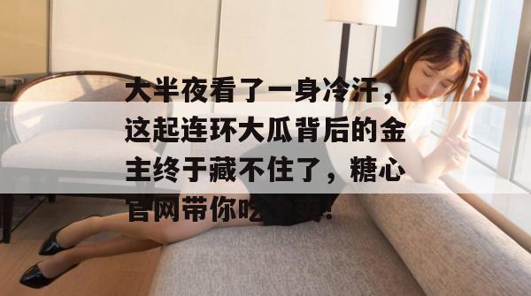 大半夜看了一身冷汗,这起连环大瓜背后的金主终于藏不住了,糖心官网带你吃个爽!