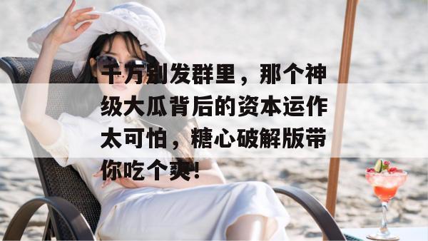 千万别发群里,那个神级大瓜背后的资本运作太可怕,糖心破解版带你吃个爽!
