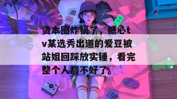 资本圈炸锅了,糖心tv某选秀出道的爱豆被站姐回踩放实锤,看完整个人都不好了。