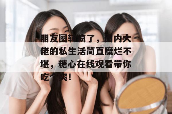 朋友圈转疯了,圈内大佬的私生活简直糜烂不堪,糖心在线观看带你吃个爽!