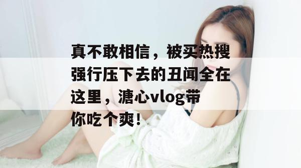 真不敢相信,被买热搜强行压下去的丑闻全在这里,溏心vlog带你吃个爽!