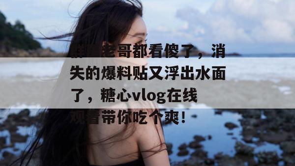 群里老哥都看傻了,消失的爆料贴又浮出水面了,糖心vlog在线观看带你吃个爽!