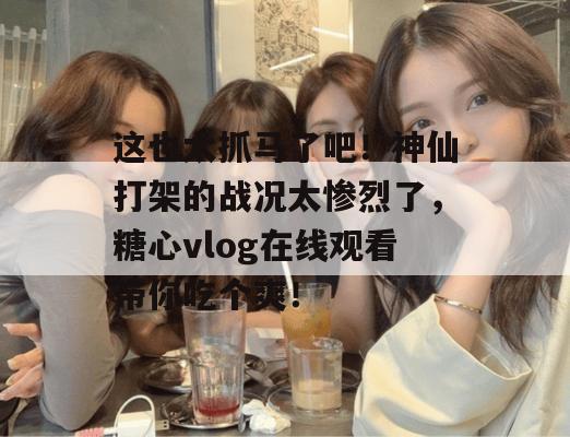 这也太抓马了吧!神仙打架的战况太惨烈了,糖心vlog在线观看带你吃个爽!