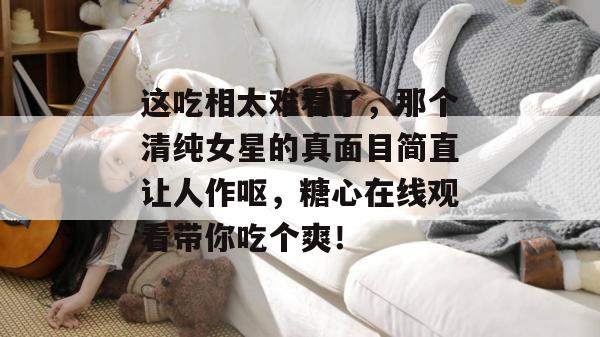这吃相太难看了,那个清纯女星的真面目简直让人作呕,糖心在线观看带你吃个爽!